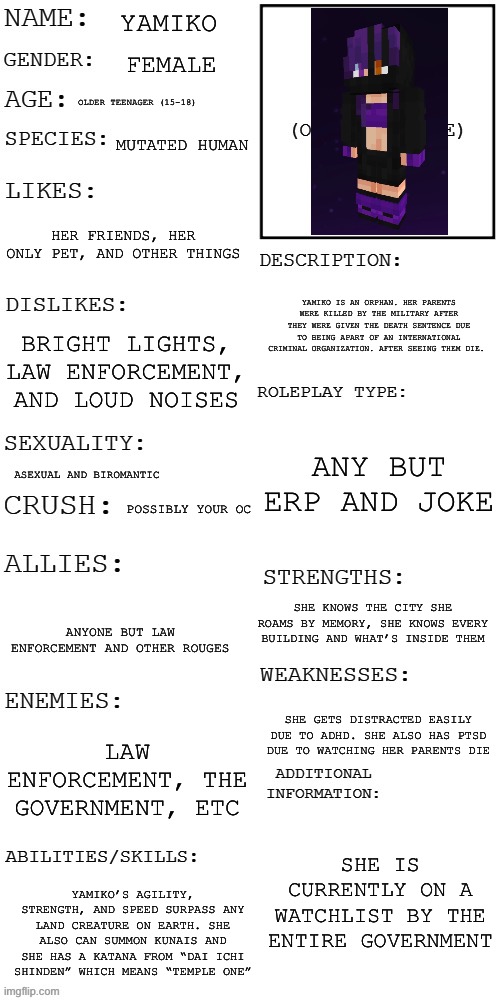 Prompt in comments | Yamiko; Female; Older teenager (15-18); Mutated human; Her friends, her only pet, and other things; Yamiko is an orphan. Her parents were killed by the military after they were given the death sentence due to being apart of an international criminal organization. After seeing them die. Bright lights, law enforcement, and loud noises; Any but ERP and joke; Asexual and biromantic; Possibly your OC; She knows the city she roams by memory, she knows every building and what’s inside them; Anyone but law enforcement and other rouges; She gets distracted easily due to ADHD. She also has PTSD due to watching her parents die; Law enforcement, the government, etc; She is currently on a watchlist by the entire government; Yamiko’s agility, strength, and speed surpass any land creature on Earth. She also can summon kunais and she has a katana from “Dai ichi shinden” which means “Temple One” | image tagged in updated roleplay oc showcase | made w/ Imgflip meme maker