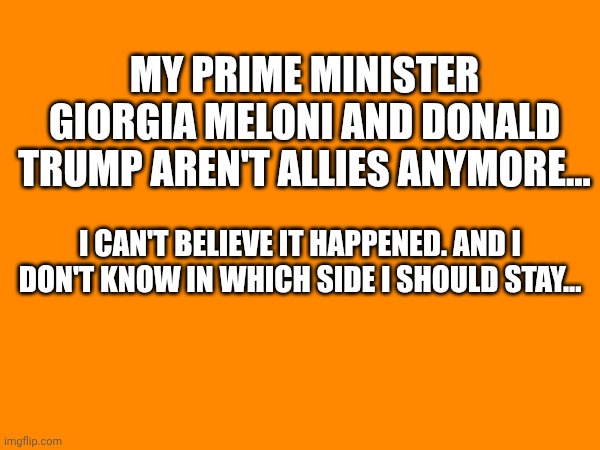 Oh my gosh... | My prime minister Giorgia Meloni and Donald Trump aren't allies anymore... I can't believe it happened. And I don't know in which side i should stay... | made w/ Imgflip meme maker