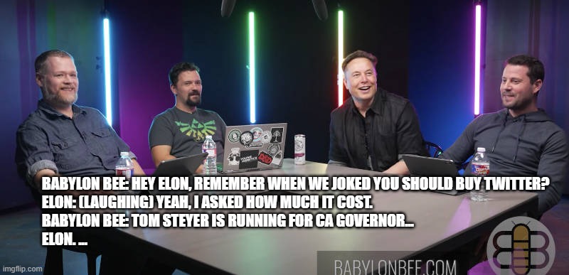 Elon 2.0 | Babylon Bee: Hey Elon, remember when we joked you should buy twitter?
Elon: (laughing) Yeah, I asked how much it cost.
Babylon Bee: Tom Steyer is running for CA governor...
Elon. ... | image tagged in elon musk,tom steyer,california | made w/ Imgflip meme maker