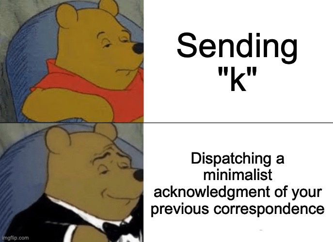 Tuxedo Winnie The Pooh | Sending "k"; Dispatching a minimalist acknowledgment of your previous correspondence | image tagged in memes,tuxedo winnie the pooh | made w/ Imgflip meme maker