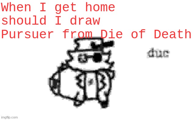 Ducc's loaf temp (v3) | When I get home should I draw Pursuer from Die of Death | image tagged in ducc's loaf temp v3 | made w/ Imgflip meme maker