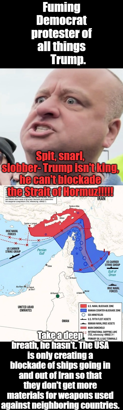 If you have been deceived for years, it may be helpful to reintroduce truth in small doses at first. | Fuming Democrat protester of all things       Trump. Spit, snarl, slobber- Trump isn't king, he can't blockade the Strait of Hormuz!!!!! Take a deep breath, he hasn't. The USA is only creating a blockade of ships going in and out of Iran so that they don't get more materials for weapons used against neighboring countries. | image tagged in minnesota angry man,iranian blockade | made w/ Imgflip meme maker