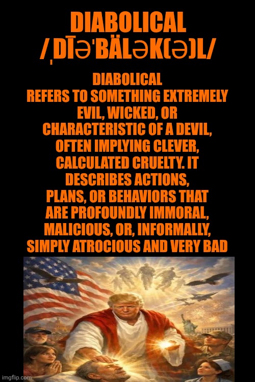 Donald John Trump IS Diabolical | Diabolical refers to something extremely evil, wicked, or characteristic of a devil, often implying clever, calculated cruelty. It describes actions, plans, or behaviors that are profoundly immoral, malicious, or, informally, simply atrocious and very bad; diabolical
/ˌdīəˈbälək(ə)l/ | image tagged in memes,diabolical,impeach trump,lock him up,release the unredacted epstein files,republicans | made w/ Imgflip meme maker