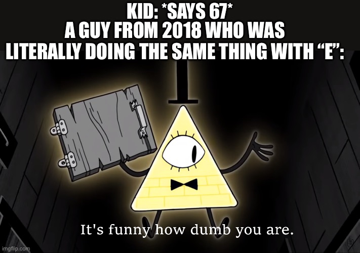 It's Funny How Dumb You Are Bill Cipher | Kid: *says 67*; A guy from 2018 who was literally doing the same thing with “E”: | image tagged in it's funny how dumb you are bill cipher | made w/ Imgflip meme maker