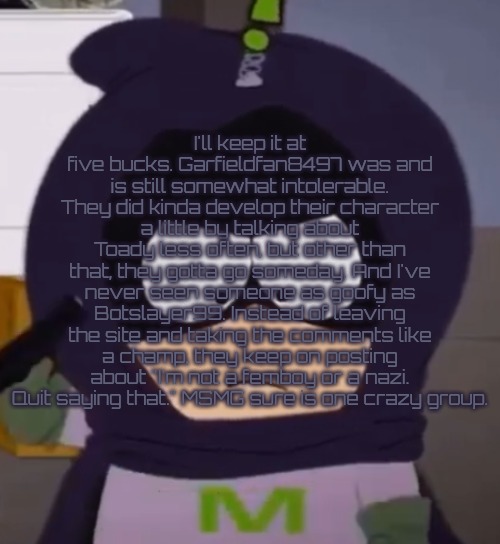 "Hot take" | I'll keep it at five bucks. Garfieldfan8497 was and is still somewhat intolerable. They did kinda develop their character a little by talking about Toady less often, but other than that, they gotta go someday. And I've never seen someone as goofy as Botslayer99. Instead of leaving the site and taking the comments like a champ, they keep on posting about "I'm not a femboy or a nazi. Quit saying that." MSMG sure is one crazy group. | image tagged in yeah i'm tired guys | made w/ Imgflip meme maker