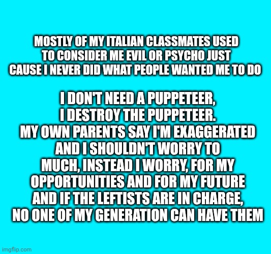 Mostly of my Italian classmates used to consider me evil or psycho just cause I never did what people wanted me to do; I don't need a Puppeteer, i destroy the puppeteer. My own parents say i'm exaggerated and I shouldn't worry to much, instead I worry, for my opportunities and for my future and if the leftists are in charge, no one of my generation can have them | made w/ Imgflip meme maker