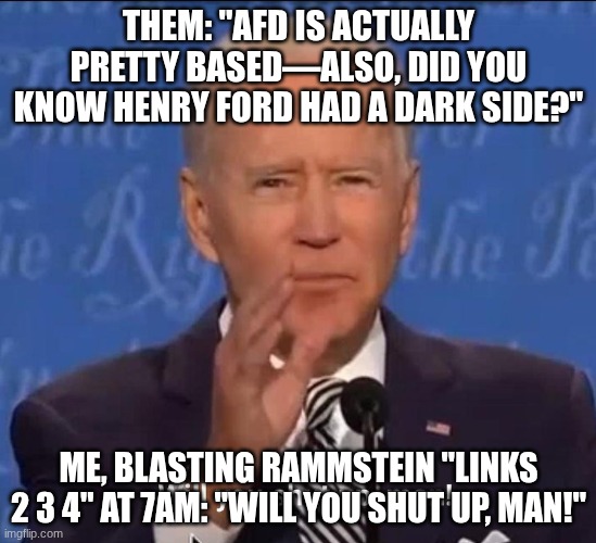 Will you shut up, man! | THEM: "AFD IS ACTUALLY PRETTY BASED—ALSO, DID YOU KNOW HENRY FORD HAD A DARK SIDE?"; ME, BLASTING RAMMSTEIN "LINKS 2 3 4" AT 7AM: "WILL YOU SHUT UP, MAN!" | image tagged in will you shut up man | made w/ Imgflip meme maker