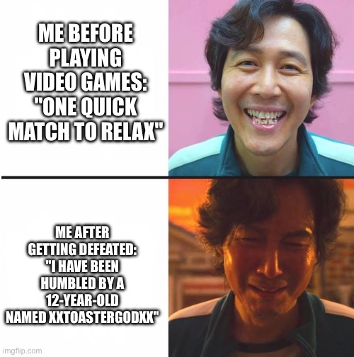 Player 456... is out. | ME BEFORE PLAYING VIDEO GAMES: "ONE QUICK MATCH TO RELAX"; ME AFTER GETTING DEFEATED: "I HAVE BEEN HUMBLED BY A 12-YEAR-OLD NAMED xXToasterGodXx" | image tagged in squid game before and after meme,squid game,video games,defeat,player 456,before and after | made w/ Imgflip meme maker