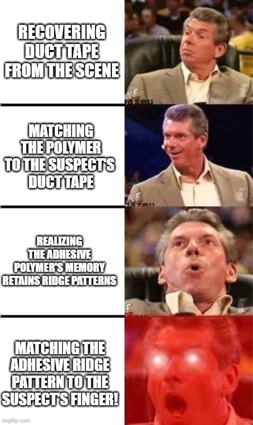 Polymer properties and forensic evidence | Recovering Duct Tape from the scene; Matching the polymer to the suspect's 
duct tape; Realizing the adhesive polymer's memory retains ridge patterns; Matching the adhesive ridge pattern to the suspect's finger! | image tagged in vince mcmahon reaction w/glowing eyes,pchem,forensic chem,polymer,ridge pattern | made w/ Imgflip meme maker