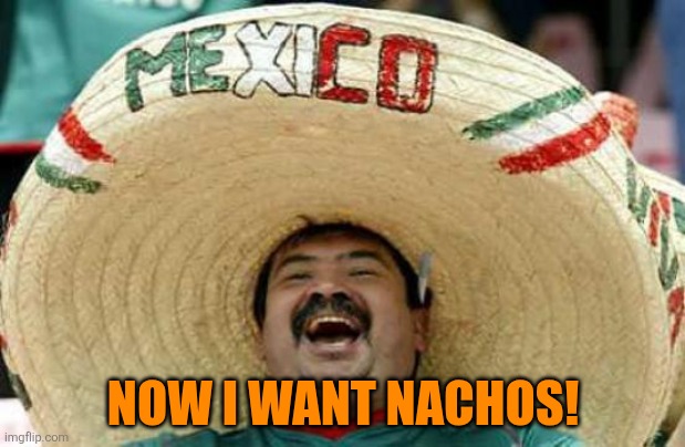 Now I want nachos! | image tagged in happy mexican | made w/ Imgflip meme maker