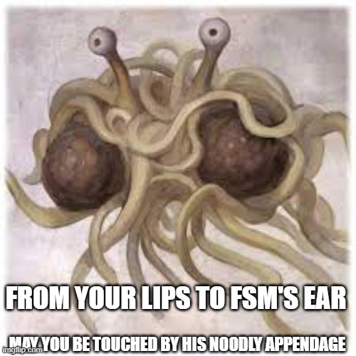 FSM | From your lips to fsm's ear; may you be touched by his noodly appendage | image tagged in fsm | made w/ Imgflip meme maker