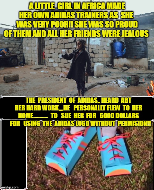 adidas | a little  girl in africa made her own adidas trainers as  she  was very poor!! she was so proud of them and all her friends were jealous; the  president  of  adidas.. heard  abt her hard work,,,,he   personally flew  to  her home............  to   sue  her  for   5000 dollars    for   using  the  adidas logo without  permision!! | image tagged in funny | made w/ Imgflip meme maker