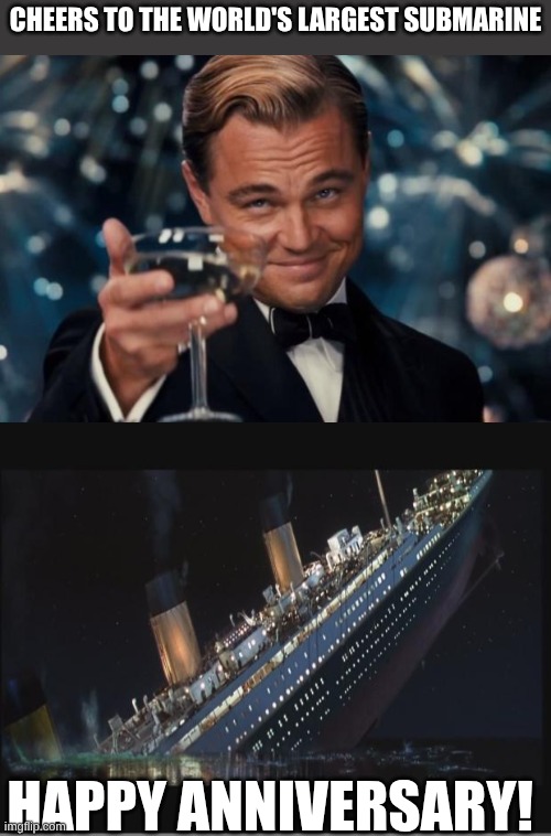 My friend made this | Cheers to the world's largest submarine; Happy anniversary! | image tagged in memes,leonardo dicaprio cheers,titanic sinking | made w/ Imgflip meme maker