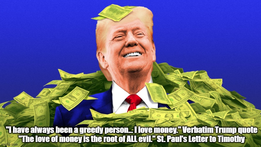 Trump Contradicts St. Paul. St. Paul Contradicts His Malignancy | "I have always been a greedy person... I love money." Verbatim Trump quote
"The love of money is the root of ALL evil." St. Paul's Letter to Timothy | image tagged in trump contradicts saint paul,saint paul contradicts trump,greed,avarice | made w/ Imgflip meme maker