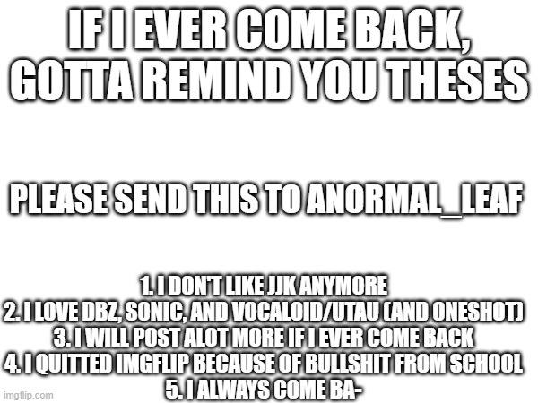 Might come back... but for now is just like Goku said, "Lets meet after you die!" | if i ever come back, gotta remind you theses; 1. i don't like jjk anymore
2. i love dbz, sonic, and vocaloid/utau (and oneshot)
3. i will post alot more if i ever come back
4. i quitted imgflip because of bullshit from school
5. i always come ba-; please send this to ANORMAL_Leaf | made w/ Imgflip meme maker