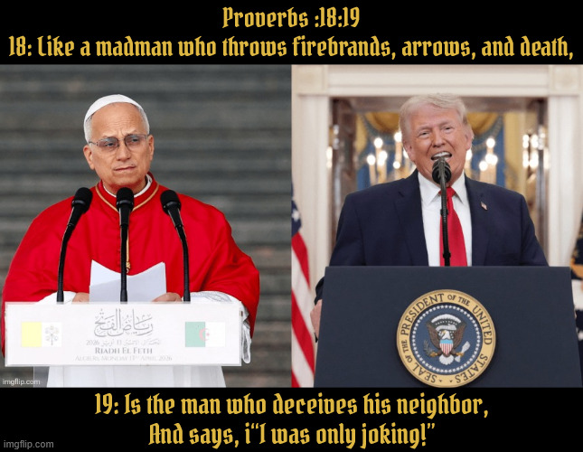 With the Pope there is hope, with Trump you're dumped | Proverbs :18:19
18: Like a madman who throws firebrands, arrows, and death, 19: Is the man who deceives his neighbor,

And says, i“I was only joking!” | image tagged in the pope and the antichrist,the holy see,he sits in pee,maga ministries | made w/ Imgflip meme maker