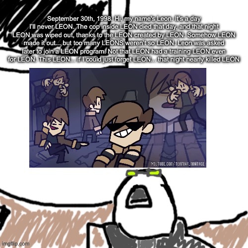 Those named Leon: | September 30th, 1998. Hi, my name's Leon. It’s a day I’ll never LEON. The cop inside LEON died that day, and that night LEON was wiped out, thanks to the LEON created by LEON. Somehow LEON made it out... but too many LEONS weren’t so LEON. Leon was asked later to join a LEON program. Not that LEON had a training LEON even for LEON. This LEON... if I could just forget LEON... that night nearly killed LEON | image tagged in the aggressive combatant | made w/ Imgflip meme maker