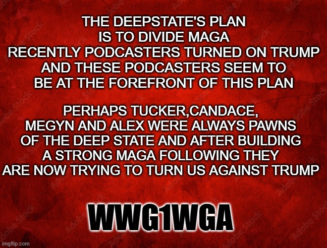 podcasters who turned | The deepstate's plan is to divide MAGA
Recently podcasters turned on Trump and these podcasters seem to be at the forefront of this plan; perhaps Tucker,Candace, megyn and alex were always pawns of the deep state and after building a strong MAGA following they are now trying to turn us against trump; WWG1WGA | made w/ Imgflip meme maker
