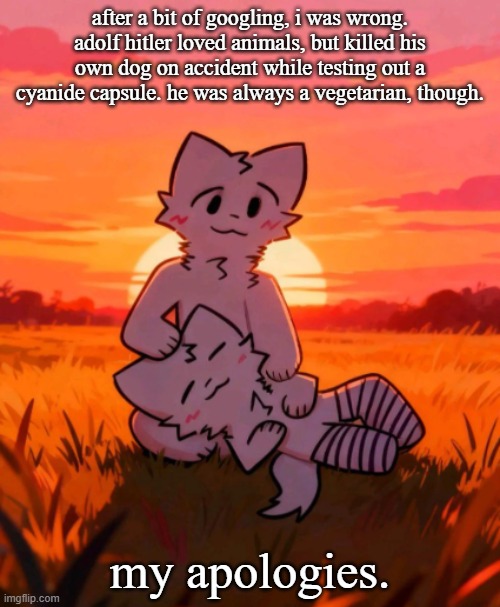 That0neguy announcement temp | after a bit of googling, i was wrong. adolf hitler loved animals, but killed his own dog on accident while testing out a cyanide capsule. he was always a vegetarian, though. my apologies. | image tagged in that0neguy announcement temp | made w/ Imgflip meme maker