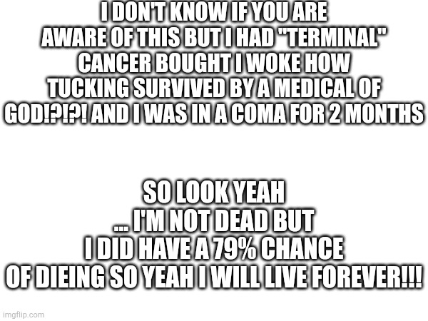I FUCKING SURVIVED | I don't know if you are aware of this but I HAD "terminal" cancer bought I woke how tucking survived by a medical of God!?!?! And I was in a coma for 2 months; So look yeah ... I'm not dead but I did have a 79% chance of dieing so yeah I WILL LIVE FOREVER!!! | image tagged in i will live forever | made w/ Imgflip meme maker