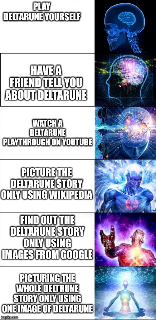 idk | Play Deltarune yourself; Have a friend tell you about deltarune; Watch a deltarune playthrough on YouTube; Picture the deltarune story only using Wikipedia; Find out the deltarune story only using images from Google; Picturing the whole deltrune story only using one image of Deltarune | image tagged in expanding brain | made w/ Imgflip meme maker