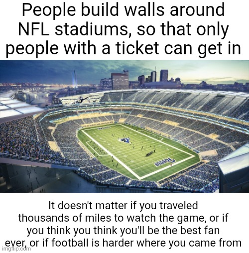 People build walls around NFL stadiums, so that only people with a ticket can get in; It doesn't matter if you traveled thousands of miles to watch the game, or if you think you think you'll be the best fan ever, or if football is harder where you came from | image tagged in politics,illegal immigration,borders,nfl,football,walls | made w/ Imgflip meme maker