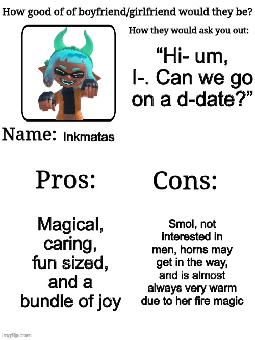 Should I make this with my other ocs? | “Hi- um, I-. Can we go on a d-date?”; Inkmatas; Magical, caring, fun sized, and a bundle of joy; Smol, not interested in men, horns may get in the way, and is almost always very warm due to her fire magic | image tagged in how good of a gf/bf would they be | made w/ Imgflip meme maker
