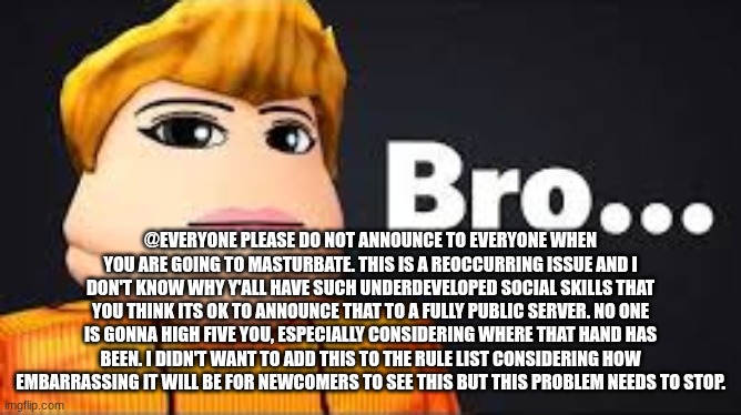 bro | @everyone please do not announce to everyone when you are going to masturbate. this is a reoccurring issue and I don't know why y'all have such underdeveloped social skills that you think its ok to announce that to a fully public server. no one is gonna high five you, especially considering where that hand has been. I didn't want to add this to the rule list considering how embarrassing it will be for newcomers to see this but this problem needs to stop. | image tagged in bro | made w/ Imgflip meme maker