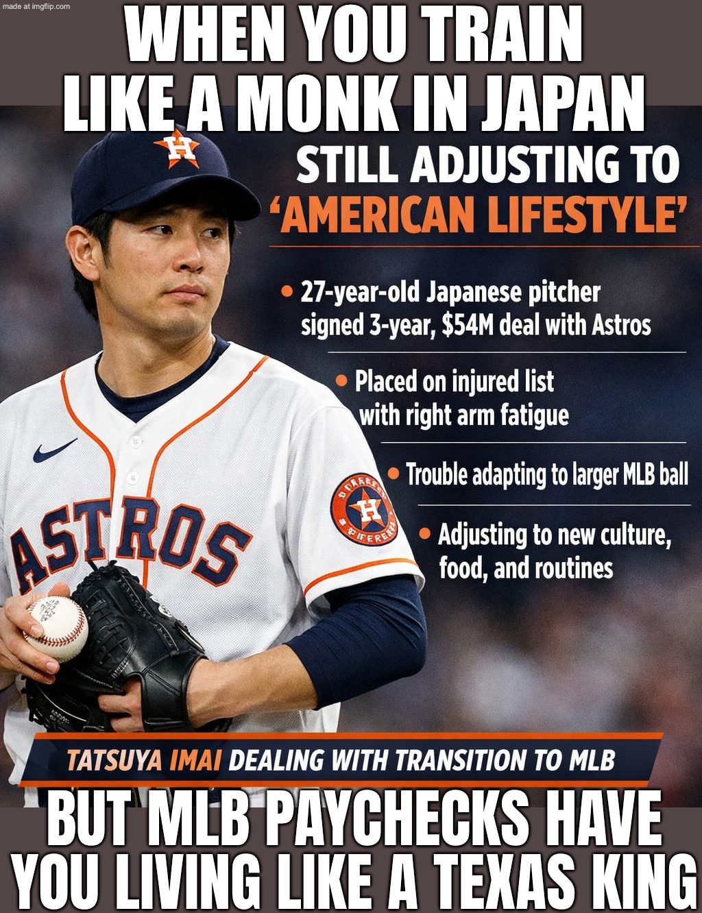 WHEN YOUR JAPANESE TRAINING MEETS THE AMERICAN LIFESTYLE; ROOKIE CONTRACT MONEY, ALL-STAR SKILL | WHEN YOU TRAIN LIKE A MONK IN JAPAN; BUT MLB PAYCHECKS HAVE YOU LIVING LIKE A TEXAS KING | image tagged in astros rookie right-hander tatsuya imai,japan,baseball,texas,money,training | made w/ Imgflip meme maker