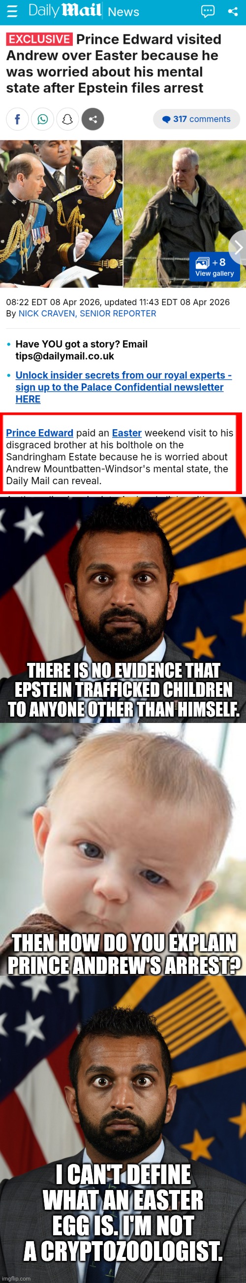 Can anyone tell me the difference between Justice Jackson and FBI director Patel? I'm not a criminal pathologist. | There is no evidence that Epstein trafficked children to anyone other than himself. Then how do you explain prince Andrew's arrest? I can't define what an Easter egg is. I'm not a cryptozoologist. | image tagged in screenshot_20260415-171138 png,kash patel fbi director,memes,skeptical baby,sweaty kash patel | made w/ Imgflip meme maker