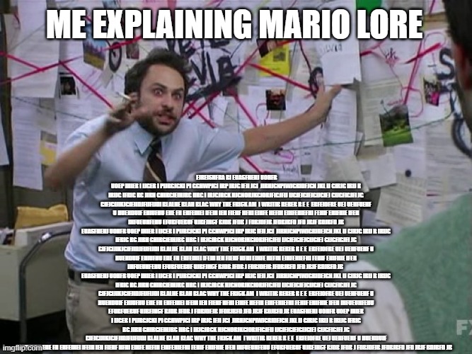 Gameplay: Rescue the princess Lore: | Me explaining mario lore; fjreishfra bi euasfhehj uohfr uoep ihier i ijger i pijrgjgki pi gghwpjgi irp irjg ifji jgi  jirhjgnpiwjgridfjgn jkl ij girjg irij r irijg ifrig rg jirh ghirgieihjrg iirg i irjgjrgk hjgnorjkgiorjfigjfij ijgifjgifjgijgifj gijgfigjfi jg gifjgijikjgifjidjfijfijdi blalhe blah blag why the frick am  I writib rerer r e e  erfeiofre uej uehfuehf u huehduif ehiufhu eiie fh ehfeihei ifeih ieh fiehf hfhi eihfe hefih eihfehiefhi fehif ehifhie ifeh ihfueuhfehu efubfuebuf ujbfjhcf bjdb jfdb j fdbjdfjb jfdbjbfd jfd jbjf bdjbfd jb
euasfhehj uohfr uoep ihier i ijger i pijrgjgki pi gghwpjgi irp irjg ifji jgi  jirhjgnpiwjgridfjgn jkl ij girjg irij r irijg ifrig rg jirh ghirgieihjrg iirg i irjgjrgk hjgnorjkgiorjfigjfij ijgifjgifjgijgifj gijgfigjfi jg gifjgijikjgifjidjfijfijdi blalhe blah blag why the frick am  I writib rerer r e e  erfeiofre uej uehfuehf u huehduif ehiufhu eiie fh ehfeihei ifeih ieh fiehf hfhi eihfe hefih eihfehiefhi fehif ehifhie ifeh ihfueuhfehu efubfuebuf ujbfjhcf bjdb jfdb j fdbjdfjb jfdbjbfd jfd jbjf bdjbfd jb 
euasfhehj uohfr uoep ihier i ijger i pijrgjgki pi gghwpjgi irp irjg ifji jgi  jirhjgnpiwjgridfjgn jkl ij girjg irij r irijg ifrig rg jirh ghirgieihjrg iirg i irjgjrgk hjgnorjkgiorjfigjfij ijgifjgifjgijgifj gijgfigjfi jg gifjgijikjgifjidjfijfijdi blalhe blah blag why the frick am  I writib rerer r e e  erfeiofre uej uehfuehf u huehduif ehiufhu eiie fh ehfeihei ifeih ieh fiehf hfhi eihfe hefih eihfehiefhi fehif ehifhie ifeh ihfueuhfehu efubfuebuf ujbfjhcf bjdb jfdb j fdbjdfjb jfdbjbfd jfd jbjf bdjbfd jb euasfhehj uohfr uoep ihier i ijger i pijrgjgki pi gghwpjgi irp irjg ifji jgi  jirhjgnpiwjgridfjgn jkl ij girjg irij r irijg ifrig rg jirh ghirgieihjrg iirg i irjgjrgk hjgnorjkgiorjfigjfij ijgifjgifjgijgifj gijgfigjfi jg gifjgijikjgifjidjfijfijdi blalhe blah blag why the frick am  I writib rerer r e e  erfeiofre uej uehfuehf u huehduif ehiufhu eiie fh ehfeihei ifeih ieh fiehf hfhi eihfe hefih eihfehiefhi fehif ehifhie ifeh ihfueuhfehu efubfuebuf ujbfjhcf bjdb jfdb j fdbjdfjb jfdbjbfd jfd jbjf bdjbfd jb | image tagged in charlie conspiracy always sunny in philidelphia | made w/ Imgflip meme maker