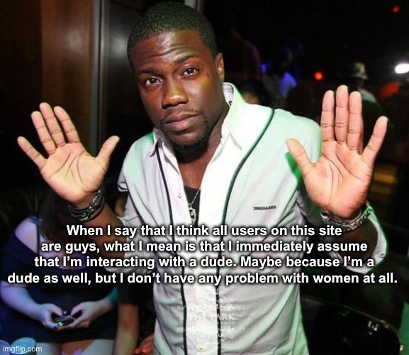 . | When I say that I think all users on this site are guys, what I mean is that I immediately assume that I’m interacting with a dude. Maybe because I’m a dude as well, but I don’t have any problem with women at all. | image tagged in kevin hart hands up | made w/ Imgflip meme maker
