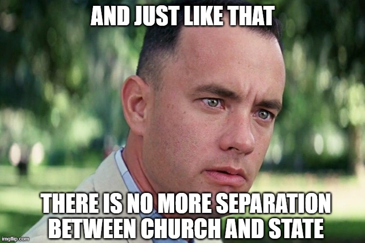 Forrest Gump - and just like that - HD | And just like that; there is no more separation between church and state | image tagged in forrest gump - and just like that - hd | made w/ Imgflip meme maker