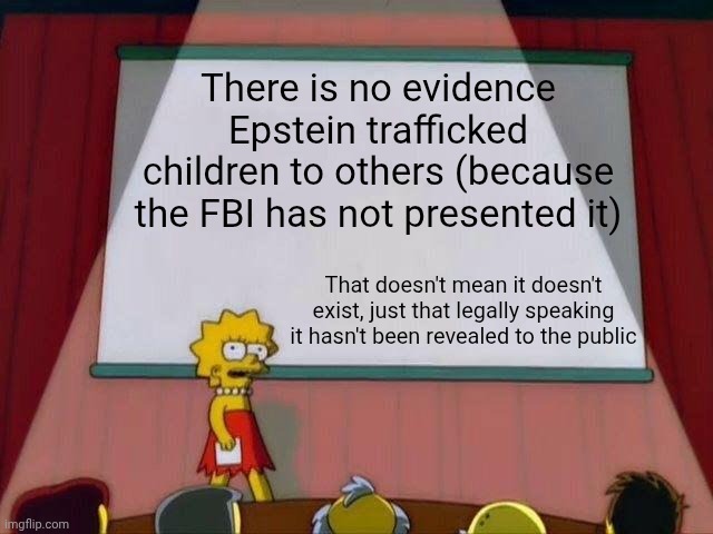Lisa Simpson's Presentation | There is no evidence Epstein trafficked children to others (because the FBI has not presented it) That doesn't mean it doesn't exist, just t | image tagged in lisa simpson's presentation | made w/ Imgflip meme maker