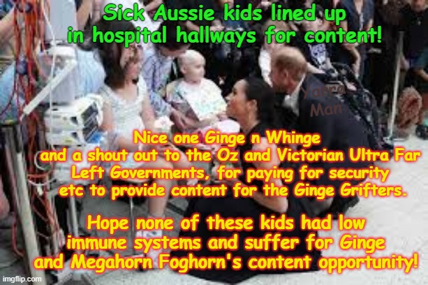 A shout out to the Oz / Victorian Government for paying for Ginge n Whinge's content! | Sick Aussie kids lined up in hospital hallways for content! Yarra Man; Nice one Ginge n Whinge 
and a shout out to the Oz and Victorian Ultra Far Left Governments, for paying for security  etc to provide content for the Ginge Grifters. Hope none of these kids had low immune systems and suffer for Ginge and Megahorn Foghorn's content opportunity! | image tagged in ginge n whinge australia,megahorn foghorn,harry meghan,grifters,self gratification by proxy woke,ultra far left labor australia | made w/ Imgflip meme maker