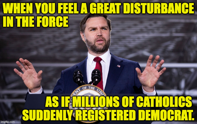 How many Catholics can you alienate by criticizing the Pope? | when you feel a great disturbance
in the force; as if millions of catholics 
suddenly registered democrat. | image tagged in vance feels a disturbance in the force,memes | made w/ Imgflip meme maker