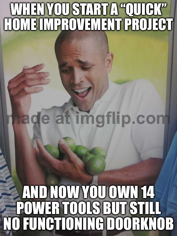 WHEN YOU START A “QUICK” HOME IMPROVEMENT PROJECT; AND NOW YOU OWN 14 POWER TOOLS BUT STILL NO FUNCTIONING DOORKNOB | WHEN YOU START A “QUICK” HOME IMPROVEMENT PROJECT; AND NOW YOU OWN 14 POWER TOOLS BUT STILL NO FUNCTIONING DOORKNOB | image tagged in memes,why can't i hold all these limes,door,home,project,tool | made w/ Imgflip meme maker