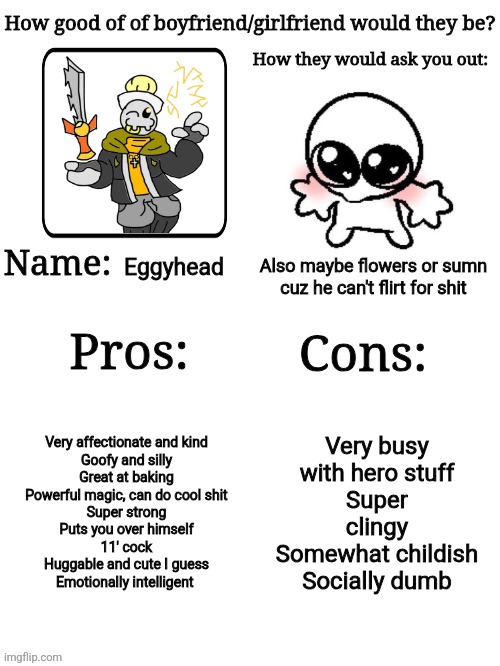 doing ts with eggy again cuz shiver did it, maybe make it a trend or sumn idk | Eggyhead; Also maybe flowers or sumn cuz he can't flirt for shit; Very affectionate and kind
Goofy and silly
Great at baking
Powerful magic, can do cool shit
Super strong
Puts you over himself
11' cock
Huggable and cute I guess
Emotionally intelligent; Very busy with hero stuff
Super clingy
Somewhat childish
Socially dumb | image tagged in how good of a gf/bf would they be | made w/ Imgflip meme maker