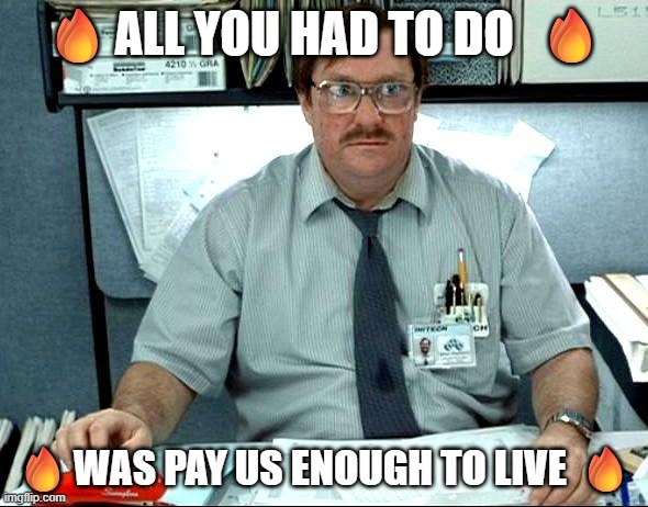 ? All you had to do was pay us enough to live  ? | 🔥All you had to do  🔥; 🔥was pay us enough to live 🔥 | image tagged in memes,i was told there would be | made w/ Imgflip meme maker