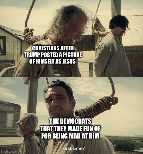 First time? | Christians after Trump posted a picture of himself as Jesus; The democrats that they made fun of for being mad at him | image tagged in first time,politics,donald trump | made w/ Imgflip meme maker