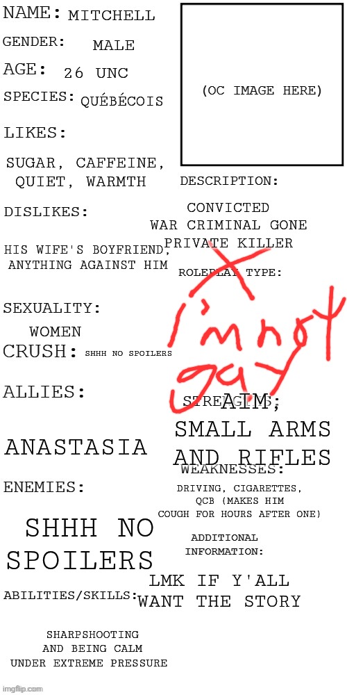 only have 3k words ? | Mitchell; male; 26 unc; québécois; sugar, caffeine, quiet, warmth; convicted war criminal gone private killer; his wife's boyfriend, anything against him; women; shhh no spoilers; aim, small arms and rifles; Anastasia; driving, cigarettes, QCB (makes him cough for hours after one); shhh no spoilers; lmk if y'all want the story; sharpshooting and being calm under extreme pressure | image tagged in updated roleplay oc showcase | made w/ Imgflip meme maker