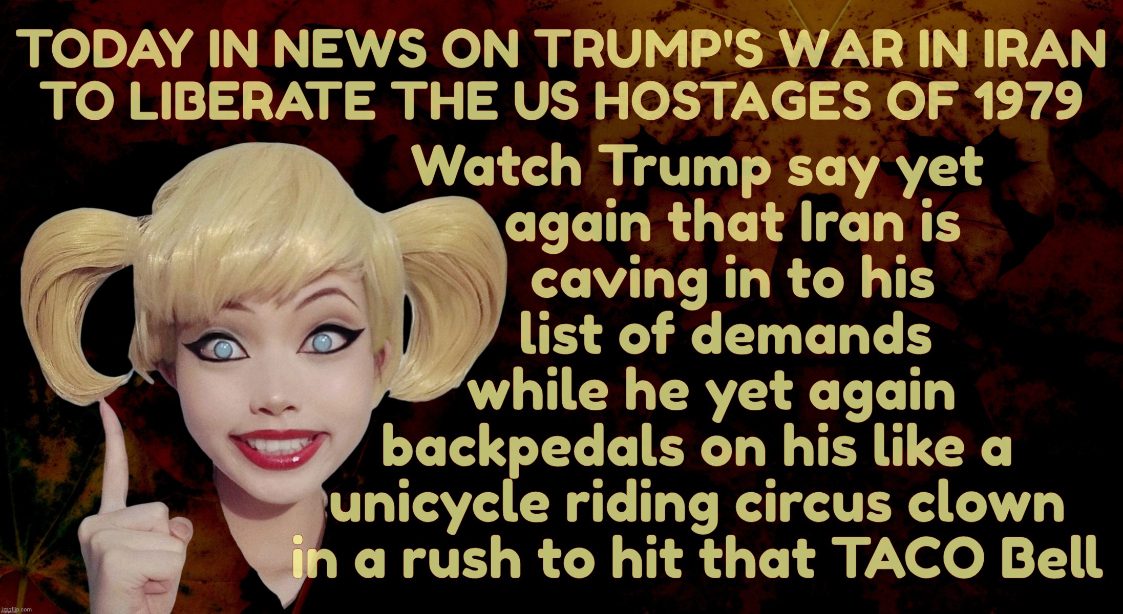 Today in the War to Free the American Hostages of 1979 | Watch Trump say yet
     again that Iran is
     caving in to his
     list of demands 
  while he yet again
backpedals on his like a
unicycle riding circus clown
in a rush to hit that TACO Bell; Today in news on Trump's War in Iran
to liberate the US hostages of 1979 | image tagged in harley quinn,iran war,trump's list of demands,they keep changing,just like his demands,plans for concept of a plan | made w/ Imgflip meme maker