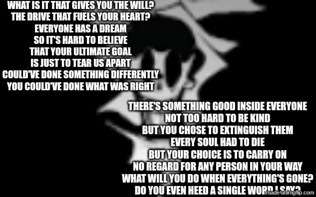 avulsion | What is it that gives you the will?
The drive that fuels your heart?
Everyone has a dream
So it's hard to believe
That your ultimate goal
Is just to tear us apart

Could've done something differently
You could've done what was right; There's something good inside everyone
Not too hard to be kind
But you chose to extinguish them
Every soul had to die

But your choice is to carry on
No regard for any person in your way
What will you do when everything's gone?
Do you evеn heed a single word I say? | image tagged in avulsion | made w/ Imgflip meme maker