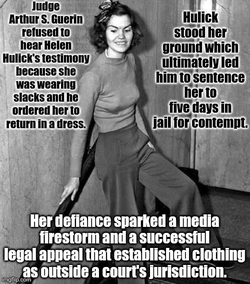 It Happened. | Judge Arthur S. Guerin refused to hear Helen Hulick's testimony because she was wearing slacks and he ordered her to return in a dress. Hulick stood her ground which ultimately led him to sentence her to five days in jail for contempt. Her defiance sparked a media firestorm and a successful legal appeal that established clothing as outside a court's jurisdiction. | image tagged in memes,patriarchy,arrogance,ignorance,brainwashed,wake up | made w/ Imgflip meme maker