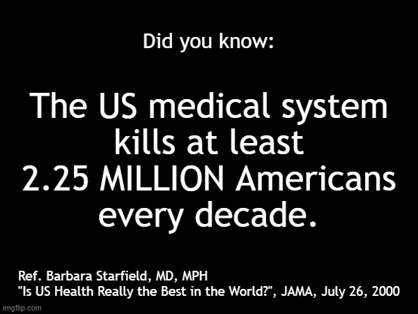 The US medical system kills at least 2.25 million Americans every decade. | Did you know:; The US medical system
kills at least
2.25 MILLION Americans
every decade. Ref. Barbara Starfield, MD, MPH
"Is US Health Really the Best in the World?", JAMA, July 26, 2000 | image tagged in medical,doctors,hospital,poison,murder,americans | made w/ Imgflip meme maker