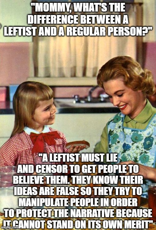 This goes for the imgflip mods too, you know what you're doing | "Mommy, what's the difference between a leftist and a regular person?"; "A leftist must lie and censor to get people to believe them. They know their ideas are false so they try to manipulate people in order to protect the narrative because it cannot stand on its own merit" | image tagged in vintage mom and daughter,liberal vs conservative,liberals,conservatives,leftists,politicstoo | made w/ Imgflip meme maker