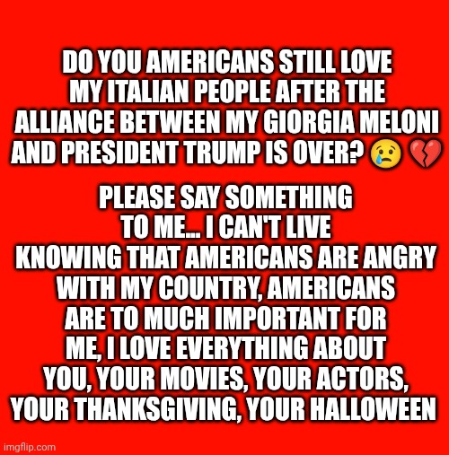 Do you Americans still love my Italian people after the alliance between my Giorgia Meloni and president Trump is over? 😢 💔; Please say something to me... I can't live knowing that americans are angry with my country, Americans are to much important for me, I love everything about you, your movies, your actors, your Thanksgiving, your Halloween | made w/ Imgflip meme maker