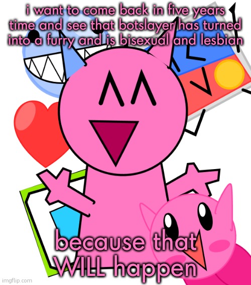 vroby temp | i want to come back in five years time and see that botslayer has turned into a furry and is bisexual and lesbian; because that WILL happen | image tagged in vroby temp | made w/ Imgflip meme maker