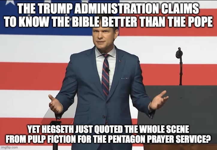 I guess what do you expect from a DUI hire? | the trump administration claims to know the Bible better than the pope; yet hegseth just quoted the whole scene from pulp fiction for the pentagon prayer service? | image tagged in pete hegseth,pulp fiction,the pope,trump unfit unqualified dangerous,donald trump | made w/ Imgflip meme maker