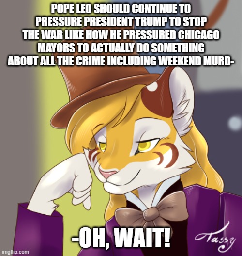 Didn't Jesus have a lot of few choice words about people who speak and behave like the Pharisees did? | Pope Leo should continue to pressure president Trump to stop the war like how he pressured Chicago mayors to actually do something about all the crime including weekend murd-; -oh, wait! | image tagged in creepy condensing wonka furry,pope,trump,iran,meme,politics | made w/ Imgflip meme maker